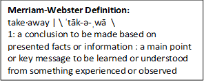 Merriam-Webster Definition:
takeaway ˈtāk-ə-ˌwā  \
1: a conclusion to be made based 
		on presented facts or information : a main point or key message to be learned or understood from something experienced or observed
