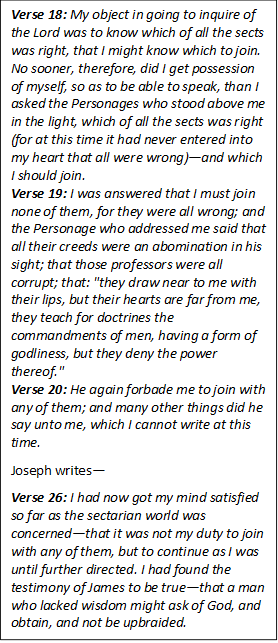 Verse 18: My object in going to inquire of the Lord was to know which of all the sects was right, that I might know which to join.  No sooner, therefore, did I get possession of myself, so as to be able to speak, than I asked the Personages who stood above me in the light, which of all the sects was right (for at this time it had never entered into my heart that all were wrong)and which I should join.
Verse 19: I was answered that I must join none of them, for they were all wrong; and the Personage who addressed me said that all their creeds were an abomination in his sight; that those professors were all corrupt; that: "they draw near to me with their lips, but their hearts are far from me, they teach for doctrines the commandments of men, having a form of godliness, but they deny the power thereof."
Verse 20: He again forbade me to join with any of them; and many other things did he say unto me, which I cannot write at this time. 

Joseph writes

Verse 26: I had now got my mind satisfied so far as the sectarian world was concernedthat it was not my duty to join with any of them, but to continue as I was until further directed. I had found the testimony of James to be truethat a man who lacked wisdom might ask of God, and obtain, and not be upbraided.

